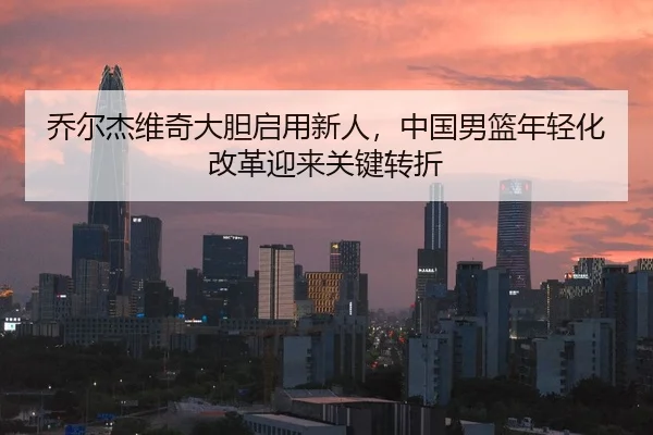 乔尔杰维奇大胆启用新人，中国男篮年轻化改革迎来关键转折