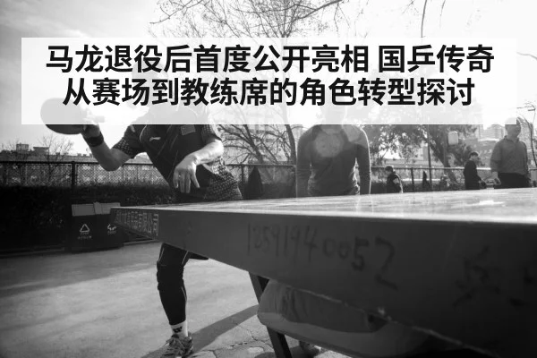 马龙退役后首度公开亮相 国乒传奇从赛场到教练席的角色转型探讨